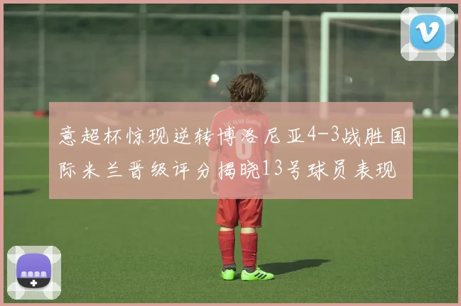 意超杯惊现逆转博洛尼亚4-3战胜国际米兰晋级评分揭晓13号球员表现最佳