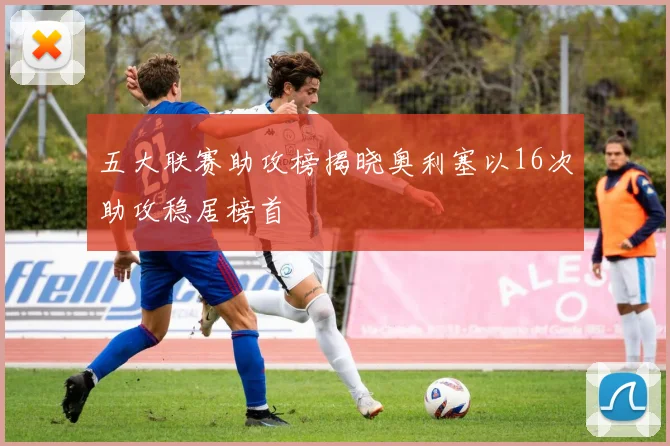 五大联赛助攻榜揭晓奥利塞以16次助攻稳居榜首