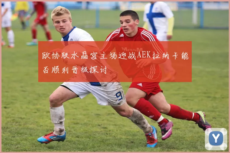 欧协联水晶宫主场迎战AEK拉纳卡能否顺利晋级探讨